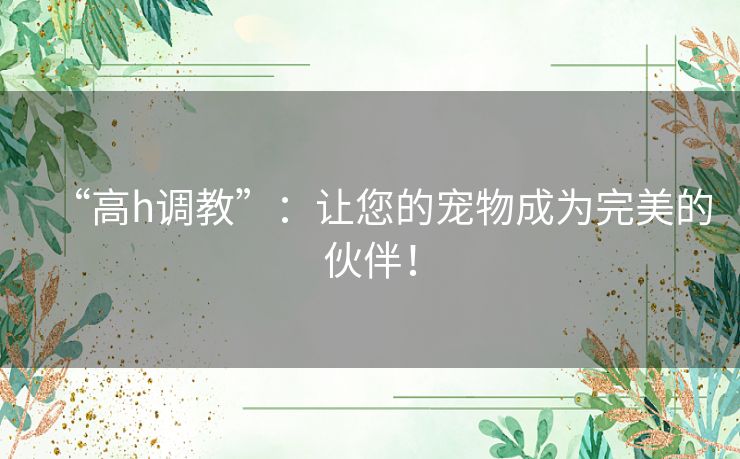 “高h调教”:让您的宠物成为完美的伙伴! “高h调教”:让您的宠物成为完美的伙伴!