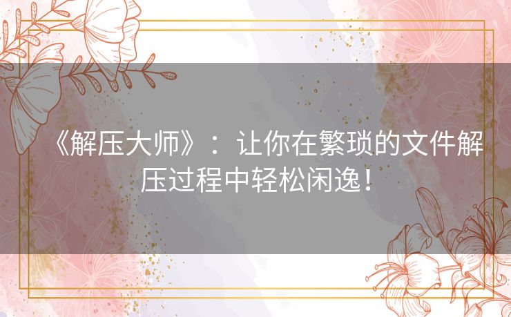 《解压大师》:让你在繁琐的文件解压过程中轻松闲逸! 《解压大师》:让你在繁琐的文件解压过程中轻松闲逸!