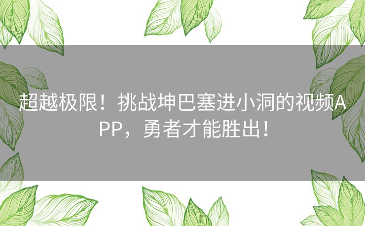 超越极限!挑战坤巴塞进小洞的视频APP,勇者才能胜出! 超越极限!挑战坤巴塞进小洞的视频APP,勇者才能胜出!