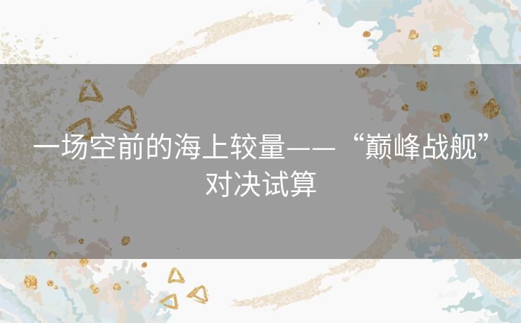 一场空前的海上较量——“巅峰战舰”对决试算 一场空前的海上较量——“巅峰战舰”对决试算