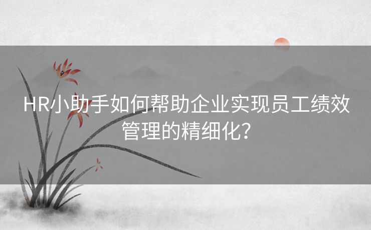 HR小助手如何帮助企业实现员工绩效管理的精细化? HR小助手如何帮助企业实现员工绩效管理的精细化?