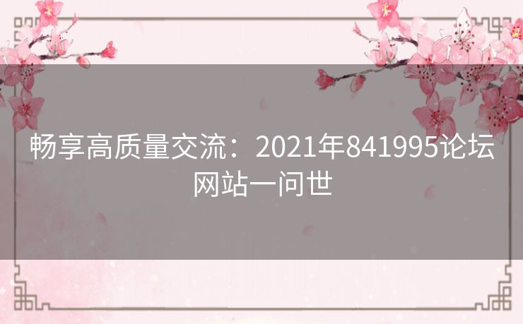 畅享高质量交流:2021年841995论坛网站一问世 畅享高质量交流:2021年841995论坛网站一问世