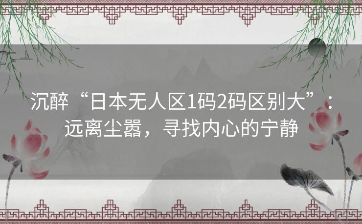沉醉“日本无人区1码2码区别大”:远离尘嚣,寻找内心的宁静 沉醉“日本无人区1码2码区别大”:远离尘嚣,寻找内心的宁静