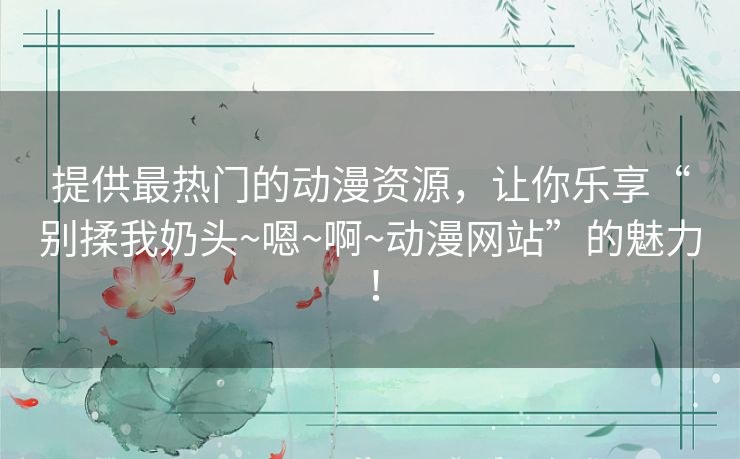 提供最热门的动漫资源,让你乐享“别揉我奶头~嗯~啊~动漫网站”的魅力! 提供最热门的动漫资源,让你乐享“别揉我奶头~嗯~啊~动漫网站”的魅力!