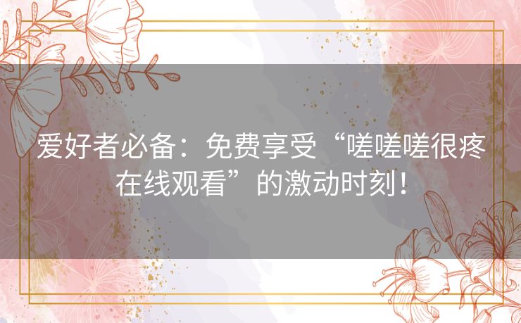 爱好者必备:免费享受“嗟嗟嗟很疼在线观看”的激动时刻! 爱好者必备:免费享受“嗟嗟嗟很疼在线观看”的激动时刻!