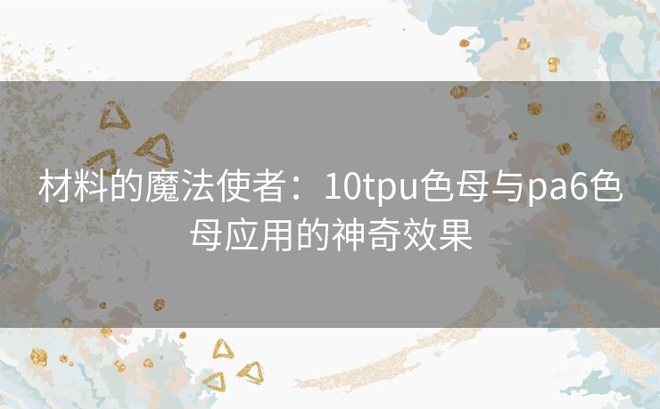 材料的魔法使者:10tpu色母与pa6色母应用的神奇效果 材料的魔法使者:10tpu色母与pa6色母应用的神奇效果
