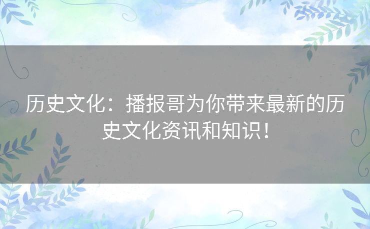 历史文化:播报哥为你带来最新的历史文化资讯和知识! 历史文化:播报哥为你带来最新的历史文化资讯和知识!
