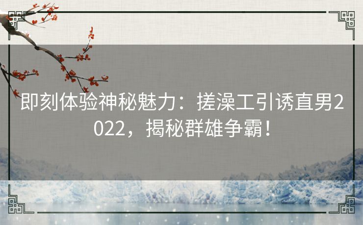 即刻体验神秘魅力:搓澡工引诱直男2022,揭秘群雄争霸! 即刻体验神秘魅力:搓澡工引诱直男2022,揭秘群雄争霸!