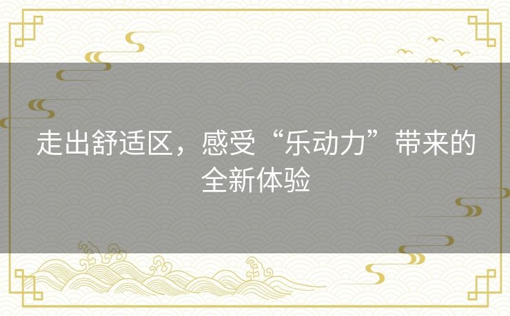 走出舒适区,感受“乐动力”带来的全新体验 走出舒适区,感受“乐动力”带来的全新体验