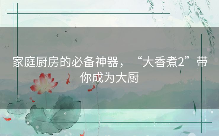 家庭厨房的必备神器,“大香煮2”带你成为大厨 家庭厨房的必备神器,“大香煮2”带你成为大厨
