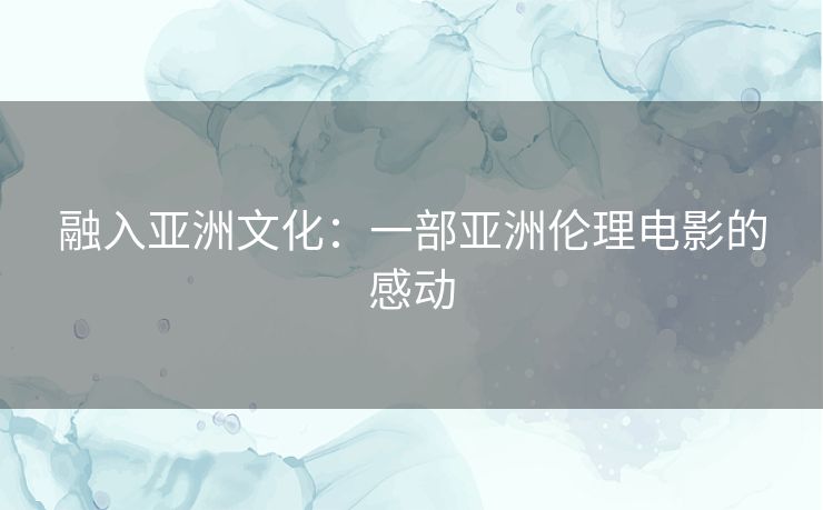 融入亚洲文化:一部亚洲伦理电影的感动 融入亚洲文化:一部亚洲伦理电影的感动