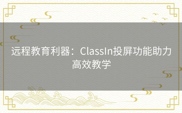 远程教育利器:ClassIn投屏功能助力高效教学 远程教育利器:ClassIn投屏功能助力高效教学