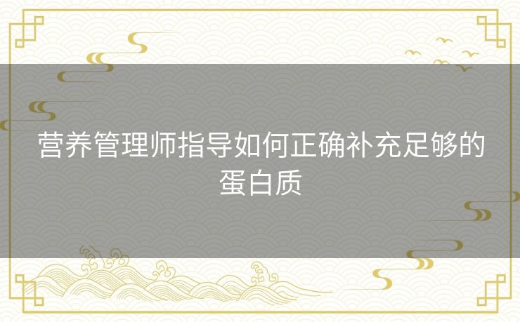 营养管理师指导如何正确补充足够的蛋白质 营养管理师指导如何正确补充足够的蛋白质