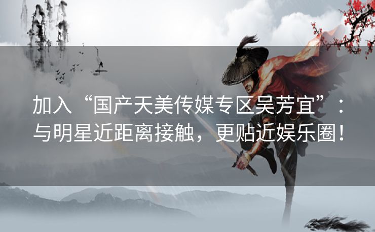 加入“国产天美传媒专区吴芳宜”:与明星近距离接触,更贴近娱乐圈! 加入“国产天美传媒专区吴芳宜”:与明星近距离接触,更贴近娱乐圈!