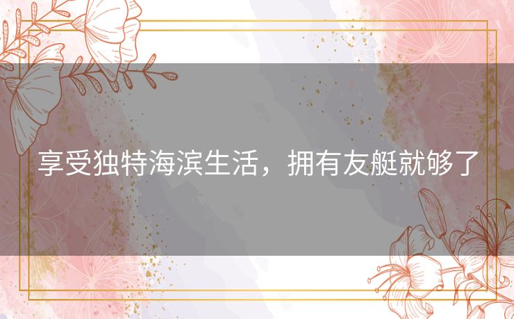 享受独特海滨生活,拥有友艇就够了 享受独特海滨生活,拥有友艇就够了