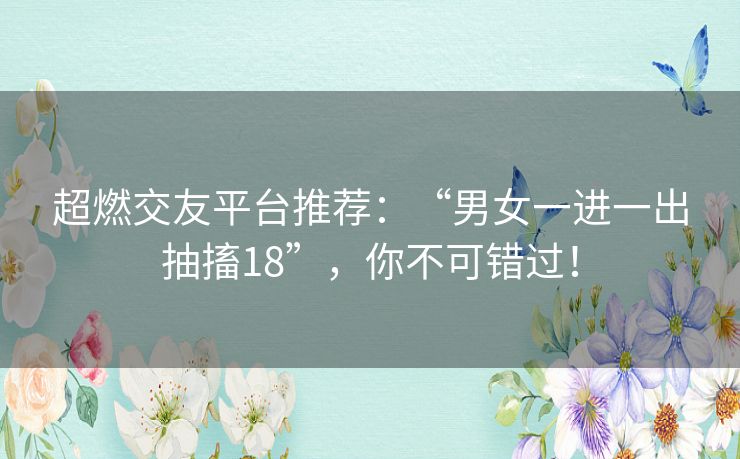 超燃交友平台推荐：“男女一进一出抽搐18”，你不可错过！