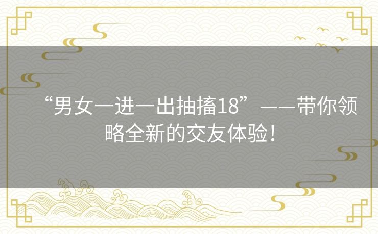 “男女一进一出抽搐18”——带你领略全新的交友体验！