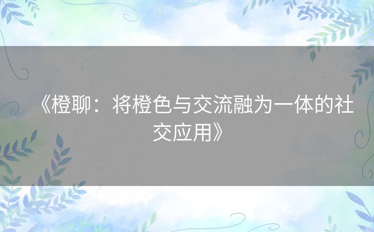 《橙聊:将橙色与交流融为一体的社交应用》 《橙聊:将橙色与交流融为一体的社交应用》