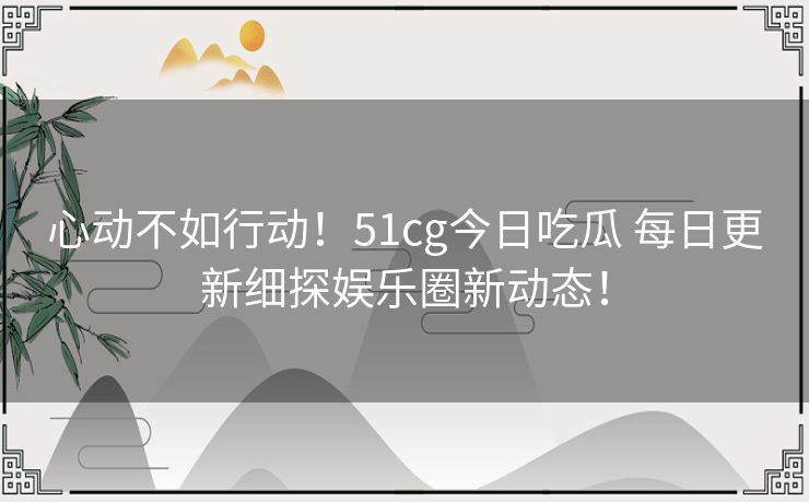 心动不如行动!51cg今日吃瓜 每日更新细探娱乐圈新动态! 心动不如行动!51cg今日吃瓜 每日更新细探娱乐圈新动态!