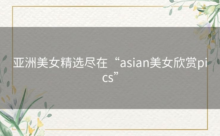 亚洲美女精选尽在“asian美女欣赏pics”