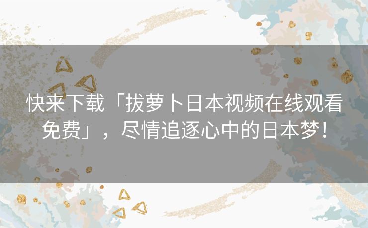 快来下载「拔萝卜日本视频在线观看免费」,尽情追逐心中的日本梦! 快来下载「拔萝卜日本视频在线观看免费」,尽情追逐心中的日本梦!