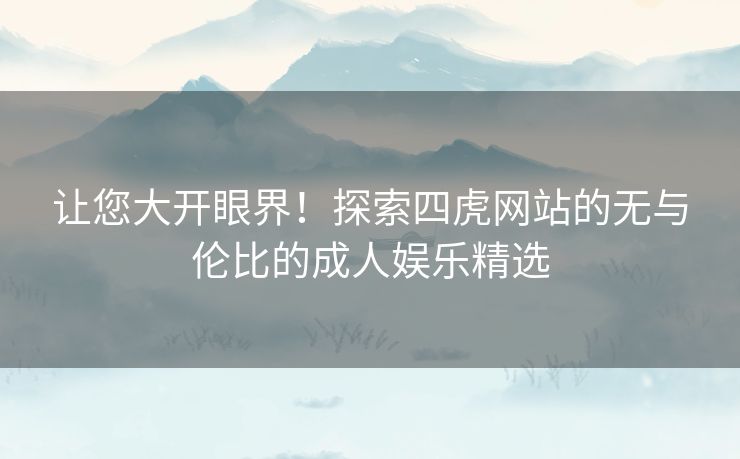 让您大开眼界！探索四虎网站的无与伦比的成人娱乐精选