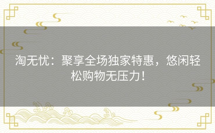 淘无忧:聚享全场独家特惠,悠闲轻松购物无压力! 淘无忧:聚享全场独家特惠,悠闲轻松购物无压力!