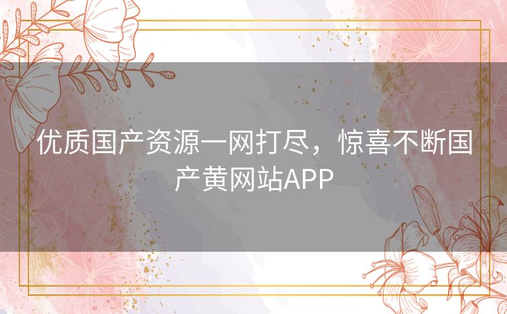 优质国产资源一网打尽,惊喜不断国产黄网站APP 优质国产资源一网打尽,惊喜不断国产黄网站APP