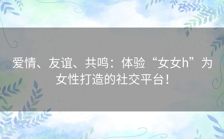 爱情、友谊、共鸣:体验“女女h”为女性打造的社交平台! 爱情、友谊、共鸣:体验“女女h”为女性打造的社交平台!
