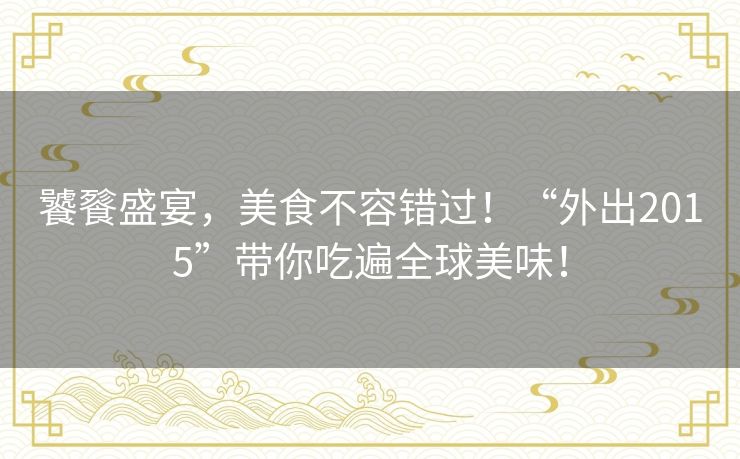 饕餮盛宴,美食不容错过!“外出2015”带你吃遍全球美味! 饕餮盛宴,美食不容错过!“外出2015”带你吃遍全球美味!