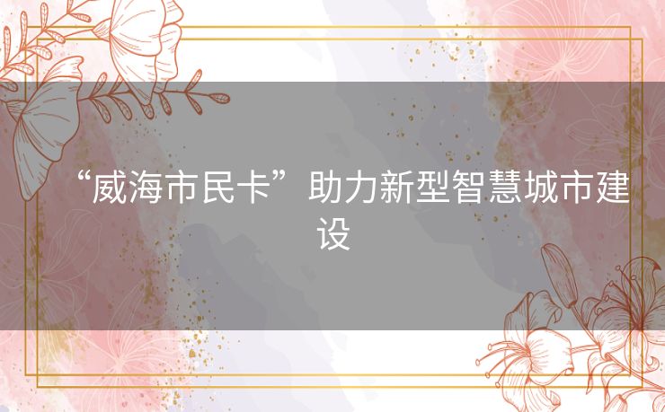 “威海市民卡”助力新型智慧城市建设 “威海市民卡”助力新型智慧城市建设