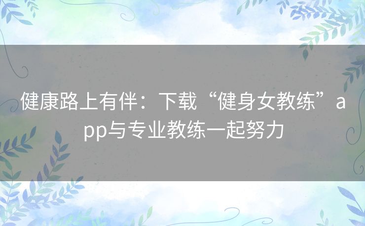 健康路上有伴:下载“健身女教练”app与专业教练一起努力 健康路上有伴:下载“健身女教练”app与专业教练一起努力