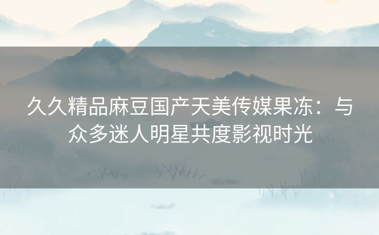 久久精品麻豆国产天美传媒果冻：与众多迷人明星共度影视时光