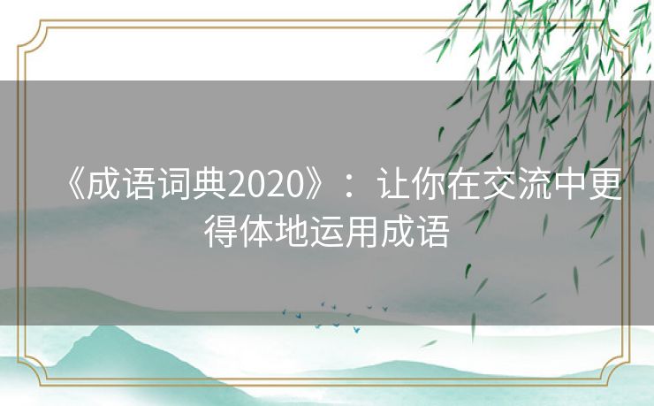 《成语词典2020》:让你在交流中更得体地运用成语 《成语词典2020》:让你在交流中更得体地运用成语