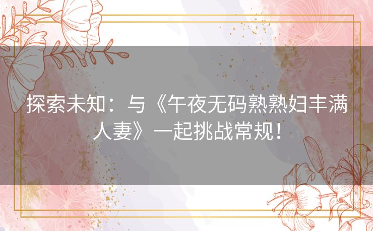 探索未知:与《午夜无码熟熟妇丰满人妻》一起挑战常规! 探索未知:与《午夜无码熟熟妇丰满人妻》一起挑战常规!
