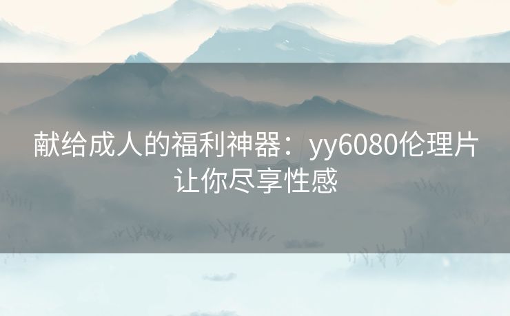 献给成人的福利神器:yy6080伦理片让你尽享性感 献给成人的福利神器:yy6080伦理片让你尽享性感