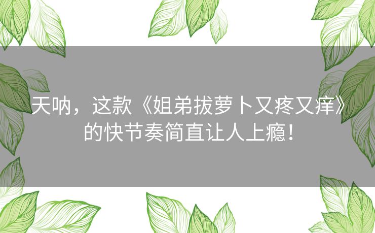 天呐,这款《姐弟拔萝卜又疼又痒》的快节奏简直让人上瘾! 天呐,这款《姐弟拔萝卜又疼又痒》的快节奏简直让人上瘾!