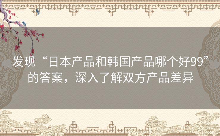 发现“日本产品和韩国产品哪个好99”的答案,深入了解双方产品差异 发现“日本产品和韩国产品哪个好99”的答案,深入了解双方产品差异