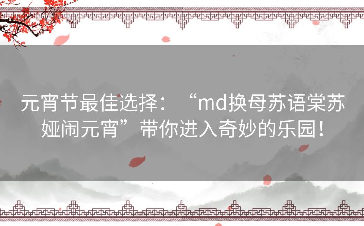 元宵节最佳选择：“md换母苏语棠苏娅闹元宵”带你进入奇妙的乐园！