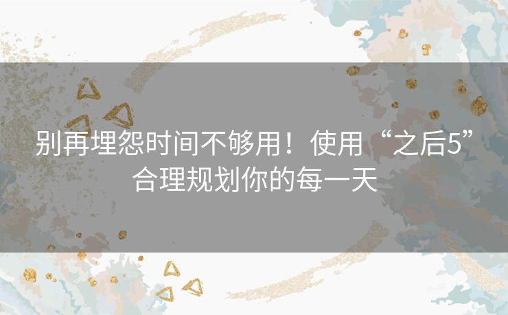 别再埋怨时间不够用!使用“之后5”合理规划你的每一天 别再埋怨时间不够用!使用“之后5”合理规划你的每一天