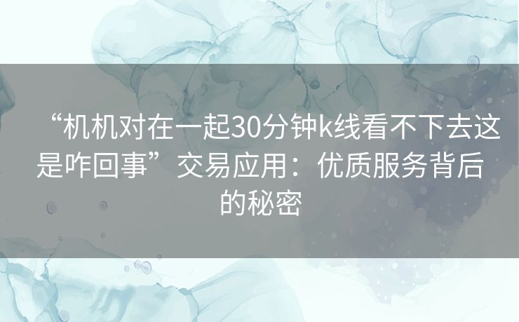 “机机对在一起30分钟k线看不下去这是咋回事”交易应用:优质服务背后的秘密 “机机对在一起30分钟k线看不下去这是咋回事”交易应用:优质服务背后的秘密