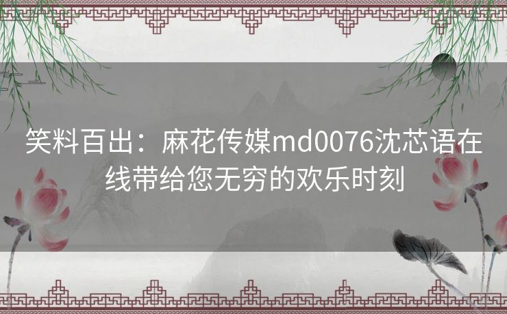 笑料百出:麻花传媒md0076沈芯语在线带给您无穷的欢乐时刻 笑料百出:麻花传媒md0076沈芯语在线带给您无穷的欢乐时刻