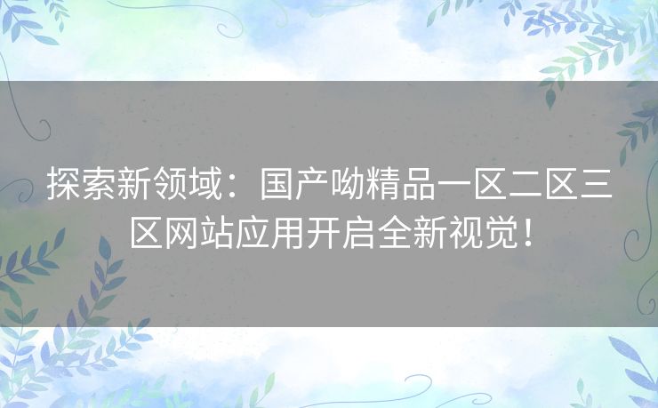 探索新领域:国产呦精品一区二区三区网站应用开启全新视觉! 探索新领域:国产呦精品一区二区三区网站应用开启全新视觉!