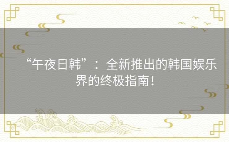 “午夜日韩”：全新推出的韩国娱乐界的终极指南！