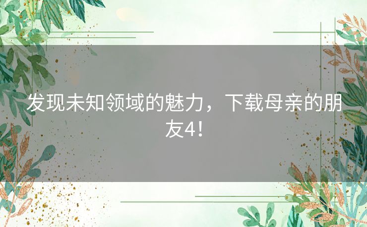 发现未知领域的魅力,下载母亲的朋友4! 发现未知领域的魅力,下载母亲的朋友4!