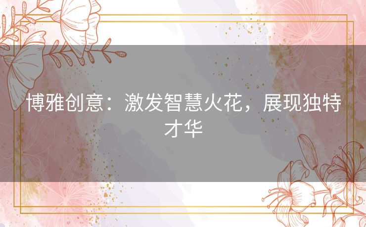 博雅创意:激发智慧火花,展现独特才华 博雅创意:激发智慧火花,展现独特才华