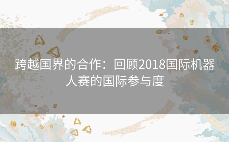 跨越国界的合作：回顾2018国际机器人赛的国际参与度