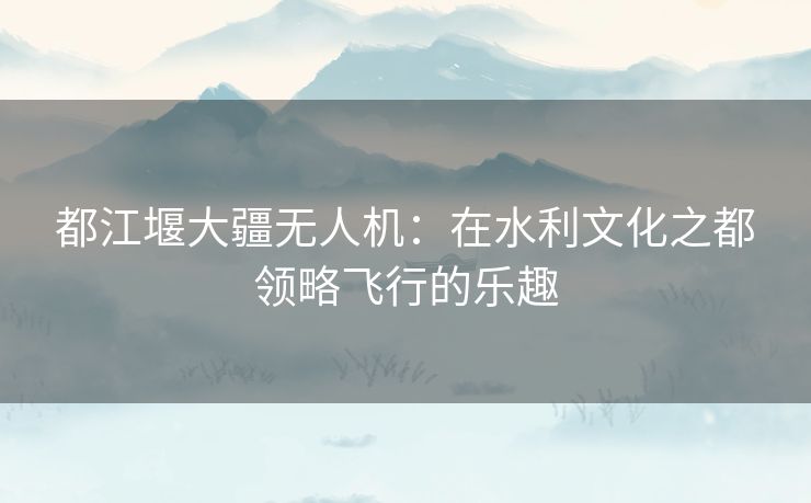 都江堰大疆无人机:在水利文化之都领略飞行的乐趣 都江堰大疆无人机:在水利文化之都领略飞行的乐趣