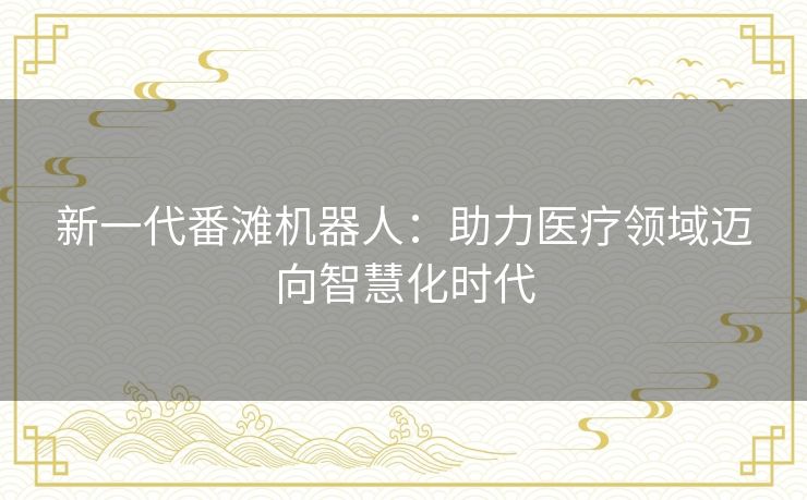 新一代番滩机器人:助力医疗领域迈向智慧化时代 新一代番滩机器人:助力医疗领域迈向智慧化时代