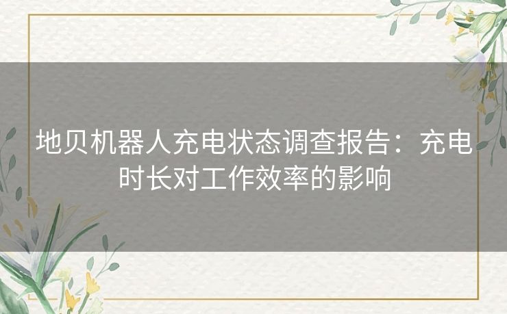 地贝机器人充电状态调查报告:充电时长对工作效率的影响 地贝机器人充电状态调查报告:充电时长对工作效率的影响